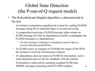 24
Global State Detection
(the P-out-of-Q request model)
• The Kshemkalyani-Singhal algorithm is demonstrated in
the text
– An initiator computation snapshots the system by sending FLOOD
messages along all its outbound edges in an outward sweep
– A computation receiving a FLOOD message either returns an
ECHO message (if it has no dependencies itself), or propagates the
FLOOD message to it dependencies
• An echo message is analogous to dropping a request edge in a
resource allocation graph (RAG)
– As ECHOs arrive in response to FLOODs the region of the WFG
the initiator is involved with becomes reduced
– If a dependency does not return an ECHO by termination, such a
node represents part (or all) of a deadlock with the initiator
– Termination is achieved by summing weighted ECHO and
SHORT messages (returning initial FLOOD weights)
 