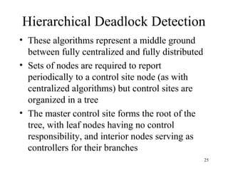 25
Hierarchical Deadlock Detection
• These algorithms represent a middle ground
between fully centralized and fully distributed
• Sets of nodes are required to report
periodically to a control site node (as with
centralized algorithms) but control sites are
organized in a tree
• The master control site forms the root of the
tree, with leaf nodes having no control
responsibility, and interior nodes serving as
controllers for their branches
 