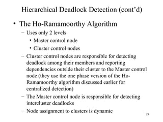 28
Hierarchical Deadlock Detection (cont’d)
• The Ho-Ramamoorthy Algorithm
– Uses only 2 levels
• Master control node
• Cluster control nodes
– Cluster control nodes are responsible for detecting
deadlock among their members and reporting
dependencies outside their cluster to the Master control
node (they use the one phase version of the Ho-
Ramamoorthy algorithm discussed earlier for
centralized detection)
– The Master control node is responsible for detecting
intercluster deadlocks
– Node assignment to clusters is dynamic
 