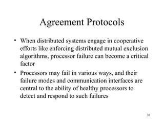 30
Agreement Protocols
• When distributed systems engage in cooperative
efforts like enforcing distributed mutual exclusion
algorithms, processor failure can become a critical
factor
• Processors may fail in various ways, and their
failure modes and communication interfaces are
central to the ability of healthy processors to
detect and respond to such failures
 