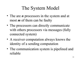 31
The System Model
• The are n processors in the system and at
most m of them can be faulty
• The processors can directly communicate
with others processors via messages (fully
connected system)
• A receiver computation always knows the
identity of a sending computation
• The communication system is pipelined and
reliable
 
