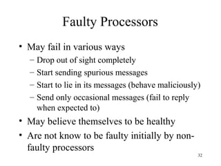 32
Faulty Processors
• May fail in various ways
– Drop out of sight completely
– Start sending spurious messages
– Start to lie in its messages (behave maliciously)
– Send only occasional messages (fail to reply
when expected to)
• May believe themselves to be healthy
• Are not know to be faulty initially by non-
faulty processors
 