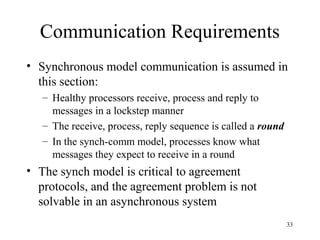 33
Communication Requirements
• Synchronous model communication is assumed in
this section:
– Healthy processors receive, process and reply to
messages in a lockstep manner
– The receive, process, reply sequence is called a round
– In the synch-comm model, processes know what
messages they expect to receive in a round
• The synch model is critical to agreement
protocols, and the agreement problem is not
solvable in an asynchronous system
 