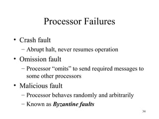 34
Processor Failures
• Crash fault
– Abrupt halt, never resumes operation
• Omission fault
– Processor “omits” to send required messages to
some other processors
• Malicious fault
– Processor behaves randomly and arbitrarily
– Known as Byzantine faults
 