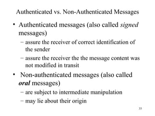 35
Authenticated vs. Non-Authenticated Messages
• Authenticated messages (also called signed
messages)
– assure the receiver of correct identification of
the sender
– assure the receiver the the message content was
not modified in transit
• Non-authenticated messages (also called
oral messages)
– are subject to intermediate manipulation
– may lie about their origin
 