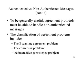 36
Authenticated vs. Non-Authenticated Messages
(cont’d)
• To be generally useful, agreement protocols
must be able to handle non-authenticated
messages
• The classification of agreement problems
include:
– The Byzantine agreement problem
– The consensus problem
– the interactive consistency problem
 