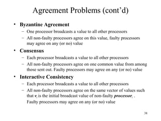 38
Agreement Problems (cont’d)
• Byzantine Agreement
– One processor broadcasts a value to all other processors
– All non-faulty processors agree on this value, faulty processors
may agree on any (or no) value
• Consensus
– Each processor broadcasts a value to all other processors
– All non-faulty processors agree on one common value from among
those sent out. Faulty processors may agree on any (or no) value
• Interactive Consistency
– Each processor broadcasts a value to all other processors
– All non-faulty processors agree on the same vector of values such
that vi is the initial broadcast value of non-faulty processori .
Faulty processors may agree on any (or no) value
 
