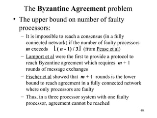 40
The Byzantine Agreement problem
• The upper bound on number of faulty
processors:
– It is impossible to reach a consensus (in a fully
connected network) if the number of faulty processors
m exceeds ( n - 1) / 3 (from Pease et al)
– Lamport et al were the first to provide a protocol to
reach Byzantine agreement which requires m + 1
rounds of message exchanges
– Fischer et al showed that m + 1 rounds is the lower
bound to reach agreement in a fully connected network
where only processors are faulty
– Thus, in a three processor system with one faulty
processor, agreement cannot be reached
 