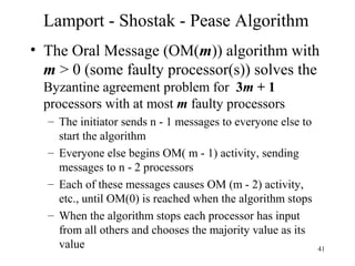 41
Lamport - Shostak - Pease Algorithm
• The Oral Message (OM(m)) algorithm with
m > 0 (some faulty processor(s)) solves the
Byzantine agreement problem for 3m + 1
processors with at most m faulty processors
– The initiator sends n - 1 messages to everyone else to
start the algorithm
– Everyone else begins OM( m - 1) activity, sending
messages to n - 2 processors
– Each of these messages causes OM (m - 2) activity,
etc., until OM(0) is reached when the algorithm stops
– When the algorithm stops each processor has input
from all others and chooses the majority value as its
value
 