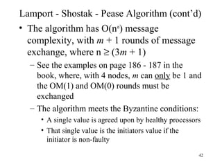 42
Lamport - Shostak - Pease Algorithm (cont’d)
• The algorithm has O(nm
) message
complexity, with m + 1 rounds of message
exchange, where n ≥ (3m + 1)
– See the examples on page 186 - 187 in the
book, where, with 4 nodes, m can only be 1 and
the OM(1) and OM(0) rounds must be
exchanged
– The algorithm meets the Byzantine conditions:
• A single value is agreed upon by healthy processors
• That single value is the initiators value if the
initiator is non-faulty
 