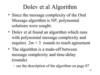 43
Dolev et al Algorithm
• Since the message complexity of the Oral
Message algorithm is NP, polynomial
solutions were sought.
• Dolev et al found an algorithm which runs
with polynomial message complexity and
requires 2m + 3 rounds to reach agreement
• The algorithm is a trade-off between
message complexity and time-delay
(rounds)
– see the description of the algorithm on page 87
 