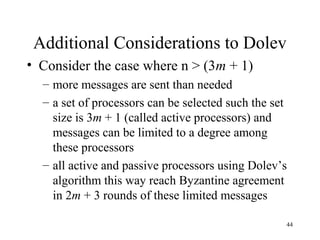 44
Additional Considerations to Dolev
• Consider the case where n > (3m + 1)
– more messages are sent than needed
– a set of processors can be selected such the set
size is 3m + 1 (called active processors) and
messages can be limited to a degree among
these processors
– all active and passive processors using Dolev’s
algorithm this way reach Byzantine agreement
in 2m + 3 rounds of these limited messages
 