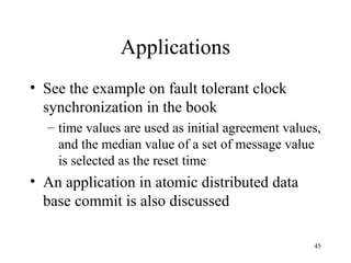 45
Applications
• See the example on fault tolerant clock
synchronization in the book
– time values are used as initial agreement values,
and the median value of a set of message value
is selected as the reset time
• An application in atomic distributed data
base commit is also discussed
 