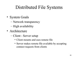 46
Distributed File Systems
• System Goals
– Network transparency
– High availability
• Architecture
– Client - Server setup
• Client mounts and uses remote file
• Server makes remote file available by accepting
connect requests from clients
 