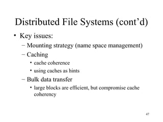 47
Distributed File Systems (cont’d)
• Key issues:
– Mounting strategy (name space management)
– Caching
• cache coherence
• using caches as hints
– Bulk data transfer
• large blocks are efficient, but compromise cache
coherency
 