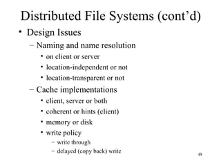 48
Distributed File Systems (cont’d)
• Design Issues
– Naming and name resolution
• on client or server
• location-independent or not
• location-transparent or not
– Cache implementations
• client, server or both
• coherent or hints (client)
• memory or disk
• write policy
– write through
– delayed (copy back) write
 