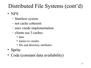 51
Distributed File Systems (cont’d)
• NFS
– Stateless system
– not cache coherent
– uses vnode implementation
– clients use 3 caches
• data
• names to vnodes
• file and directory attributes
• Sprite
• Coda (constant data availability)
 