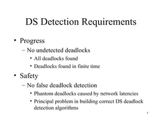 7
DS Detection Requirements
• Progress
– No undetected deadlocks
• All deadlocks found
• Deadlocks found in finite time
• Safety
– No false deadlock detection
• Phantom deadlocks caused by network latencies
• Principal problem in building correct DS deadlock
detection algorithms
 