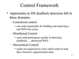 8
Control Framework
• Approaches to DS deadlock detection fall in
three domains:
– Centralized control
• one node responsible for building and analyzing a
real WFG for cycles
– Distributed Control
• each node participates equally in detecting
deadlocks … abstracted WFG
– Hierarchical Control
• nodes are organized in a tree which tends to look
like a business organizational chart
 