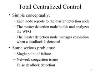 9
Total Centralized Control
• Simple conceptually:
– Each node reports to the master detection node
– The master detection node builds and analyzes
the WFG
– The master detection node manages resolution
when a deadlock is detected
• Some serious problems:
– Single point of failure
– Network congestion issues
– False deadlock detection
 