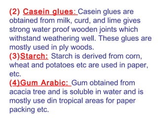 (2) Casein glues: Casein glues are
obtained from milk, curd, and lime gives
strong water proof wooden joints which
withstand weathering well. These glues are
mostly used in ply woods.
(3)Starch: Starch is derived from corn,
wheat and potatoes etc are used in paper,
etc.
(4)Gum Arabic: Gum obtained from
acacia tree and is soluble in water and is
mostly use din tropical areas for paper
packing etc.
 