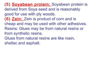 (5) Soyabean protein: Soyabean protein is
derived from Soya seed and is reasonably
good for use with ply woods.
(6) Zein: Zein is product of corn and is
cheap and may be used with other adhesives.
Resins: Glues may be from natural resins or
from synthetic resins.
Glues from natural resins are like rosin,
shellac and asphalt.
 