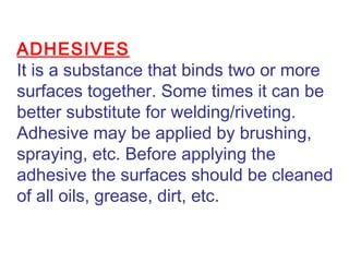 ADHESIVES
It is a substance that binds two or more
surfaces together. Some times it can be
better substitute for welding/riveting.
Adhesive may be applied by brushing,
spraying, etc. Before applying the
adhesive the surfaces should be cleaned
of all oils, grease, dirt, etc.
 