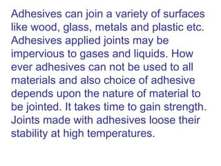 Adhesives can join a variety of surfaces
like wood, glass, metals and plastic etc.
Adhesives applied joints may be
impervious to gases and liquids. How
ever adhesives can not be used to all
materials and also choice of adhesive
depends upon the nature of material to
be jointed. It takes time to gain strength.
Joints made with adhesives loose their
stability at high temperatures.
 