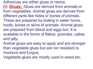 Adhesives are either glues or resins.
(i) Glues: Glues are derived from animals or
from vegetables. Animal glues are derived from
different parts like hides or bones of animals.
These are prepared by boiling in water horns,
hoofs, bones or skins of animals. Animal glues
are prepared from blood and eggs too. It is
available in the forms of flakes, granules, cakes
and jelly.
Animal glues are easy to apply and are stronger
than vegetable glues but are nor resistant to
moisture and fungus.
Vegetable glues are mostly used in wood etc.
 