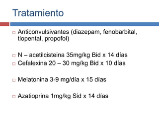 Tratamiento


Anticonvulsivantes (diazepam, fenobarbital,
tiopental, propofol)



N – acetilcisteina 35mg/kg Bid x 14 días
Cefalexina 20 – 30 mg/kg Bid x 10 días



Melatonina 3-9 mg/día x 15 días



Azatioprina 1mg/kg Sid x 14 días



 