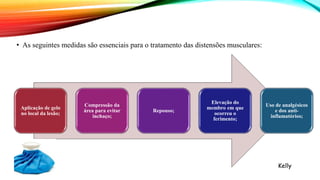 • As seguintes medidas são essenciais para o tratamento das distensões musculares:
Aplicação de gelo
no local da lesão;
Compressão da
área para evitar
inchaço;
Repouso;
Elevação do
membro em que
ocorreu o
ferimento;
Uso de analgésicos
e dos anti-
inflamatórios;
Kelly
 