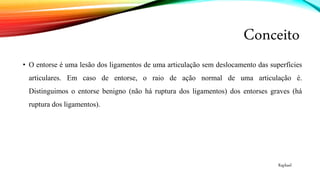 Conceito
• O entorse é uma lesão dos ligamentos de uma articulação sem deslocamento das superfícies
articulares. Em caso de entorse, o raio de ação normal de uma articulação é.
Distinguimos o entorse benigno (não há ruptura dos ligamentos) dos entorses graves (há
ruptura dos ligamentos).
Raphael
 