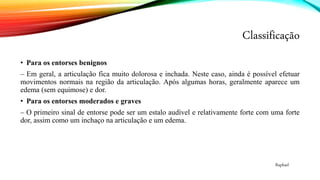 Classificação
• Para os entorses benignos
– Em geral, a articulação fica muito dolorosa e inchada. Neste caso, ainda é possível efetuar
movimentos normais na região da articulação. Após algumas horas, geralmente aparece um
edema (sem equimose) e dor.
• Para os entorses moderados e graves
– O primeiro sinal de entorse pode ser um estalo audível e relativamente forte com uma forte
dor, assim como um inchaço na articulação e um edema.
Raphael
 