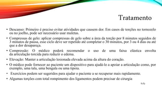 Tratamento
• Descanso: Primeiro é preciso evitar atividades que causem dor. Em casos de torções no tornozelo
ou no joelho, pode ser necessário usar muletas.
• Compressas de gelo: aplicar compressas de gelo sobre a área da torção por 8 minutos seguidos de
3 minutos de pausa, esse ciclo deve ser repetido até completar o 30 minutos, por 3 ou 4 dias ou até
que a dor desapareça.
• Compressão: O médico poderá recomendar o uso de uma faixa elástica envolta
da articulação torcida para reduzir o edema.
• Elevação: Manter a articulação lesionada elevada acima da altura do coração.
• O médico pode fornecer ao paciente um dispositivo para ajudá-lo a apoiar a articulação como, por
exemplo, uma tala, uma bengala ou uma tipoia.
• Exercícios podem ser sugeridos para ajudar o paciente a se recuperar mais rapidamente.
• Algumas torções com total rompimento dos ligamentos podem precisar de cirurgia
Kelly
 
