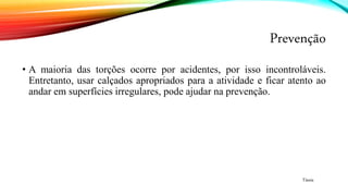 Prevenção
• A maioria das torções ocorre por acidentes, por isso incontroláveis.
Entretanto, usar calçados apropriados para a atividade e ficar atento ao
andar em superfícies irregulares, pode ajudar na prevenção.
Tássia
 