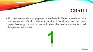 GRAU I
• É o estiramento de uma pequena quantidade de fibras musculares (lesão
em menos de 5% do músculo). A dor é localizada em um ponto
específico, surge durante a contração muscular contra resistência e pode
desaparecer no repouso.
Lutiana
 