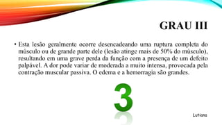 GRAU III
• Esta lesão geralmente ocorre desencadeando uma ruptura completa do
músculo ou de grande parte dele (lesão atinge mais de 50% do músculo),
resultando em uma grave perda da função com a presença de um defeito
palpável. A dor pode variar de moderada a muito intensa, provocada pela
contração muscular passiva. O edema e a hemorragia são grandes.
Lutiana
 