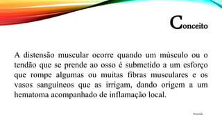 Conceito
• A.
A distensão muscular ocorre quando um músculo ou o
tendão que se prende ao osso é submetido a um esforço
que rompe algumas ou muitas fibras musculares e os
vasos sanguíneos que as irrigam, dando origem a um
hematoma acompanhado de inflamação local.
Amanda
 