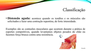 Classificação
• Distensão aguda: acontece quando os tendões e os músculos são
solicitados a fazer uma contração repentina, de forte intensidade.
Exemplos são as contusões musculares que ocorrem durante a prática de
esportes competitivos, quando levantamos objetos pesados do chão ou
fazemos força brusca contra uma resistência.
Amanda
 