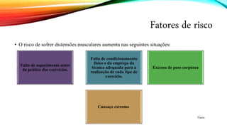 Fatores de risco
• O risco de sofrer distensões musculares aumenta nas seguintes situações:
Falta de aquecimento antes
da prática dos exercícios.
Falta de condicionamento
físico e do emprego da
técnica adequada para a
realização de cada tipo de
exercício.
Excesso de peso corpóreo
Cansaço extremo
Tássia
 