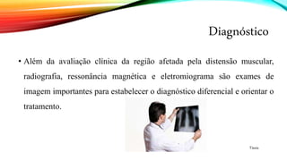 Diagnóstico
• Além da avaliação clínica da região afetada pela distensão muscular,
radiografia, ressonância magnética e eletromiograma são exames de
imagem importantes para estabelecer o diagnóstico diferencial e orientar o
tratamento.
Tássia
 