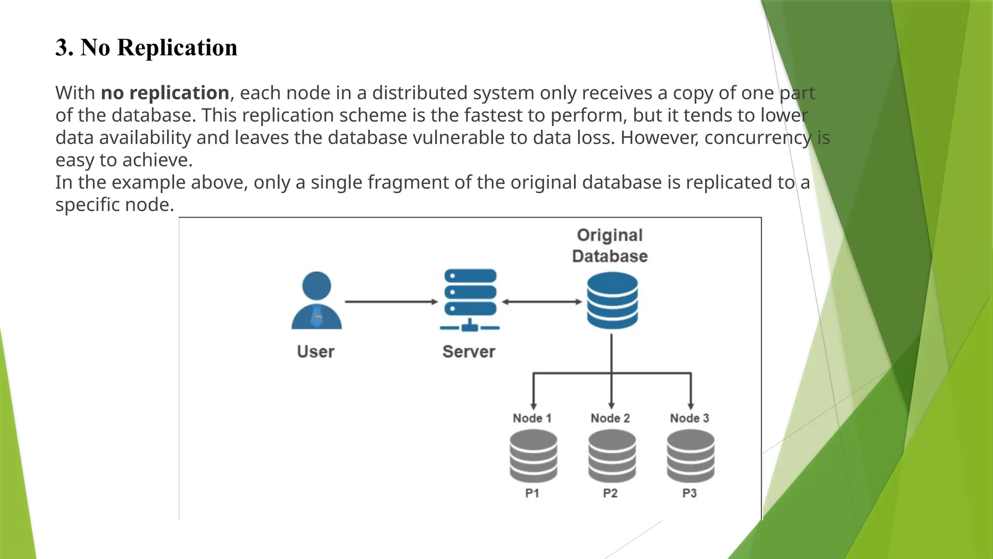 With no replication, each node in a distributed system only receives a copy of one part
of the database. This replication scheme is the fastest to perform, but it tends to lower
data availability and leaves the database vulnerable to data loss. However, concurrency is
easy to achieve.
In the example above, only a single fragment of the original database is replicated to a
specific node.
3. No Replication
 