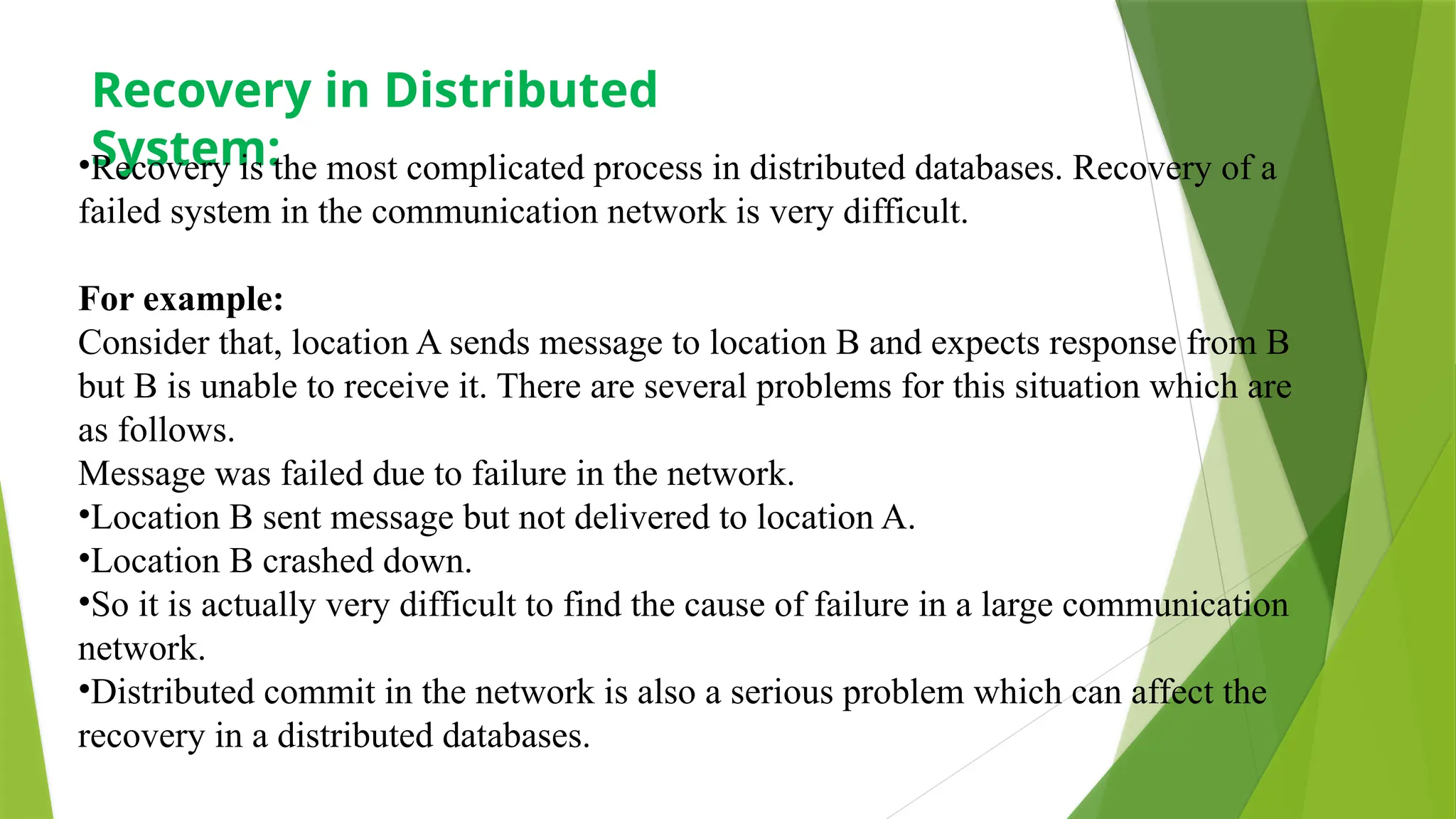 Recovery in Distributed
System:
•Recovery is the most complicated process in distributed databases. Recovery of a
failed system in the communication network is very difficult.
For example:
Consider that, location A sends message to location B and expects response from B
but B is unable to receive it. There are several problems for this situation which are
as follows.
Message was failed due to failure in the network.
•Location B sent message but not delivered to location A.
•Location B crashed down.
•So it is actually very difficult to find the cause of failure in a large communication
network.
•Distributed commit in the network is also a serious problem which can affect the
recovery in a distributed databases.
 