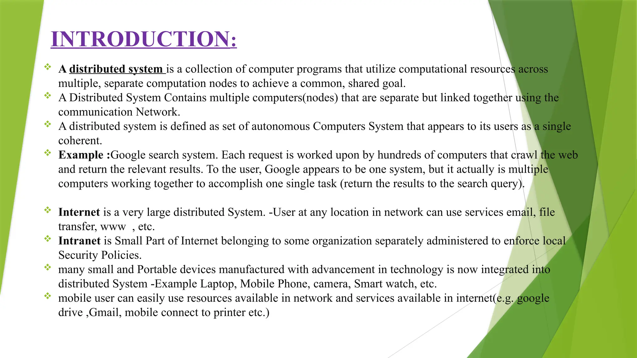 INTRODUCTION:
 A distributed system is a collection of computer programs that utilize computational resources across
multiple, separate computation nodes to achieve a common, shared goal.
 A Distributed System Contains multiple computers(nodes) that are separate but linked together using the
communication Network.
 A distributed system is defined as set of autonomous Computers System that appears to its users as a single
coherent.
 Example :Google search system. Each request is worked upon by hundreds of computers that crawl the web
and return the relevant results. To the user, Google appears to be one system, but it actually is multiple
computers working together to accomplish one single task (return the results to the search query).
 Internet is a very large distributed System. -User at any location in network can use services email, file
transfer, www , etc.
 Intranet is Small Part of Internet belonging to some organization separately administered to enforce local
Security Policies.
 many small and Portable devices manufactured with advancement in technology is now integrated into
distributed System -Example Laptop, Mobile Phone, camera, Smart watch, etc.
 mobile user can easily use resources available in network and services available in internet(e.g. google
drive ,Gmail, mobile connect to printer etc.)
 