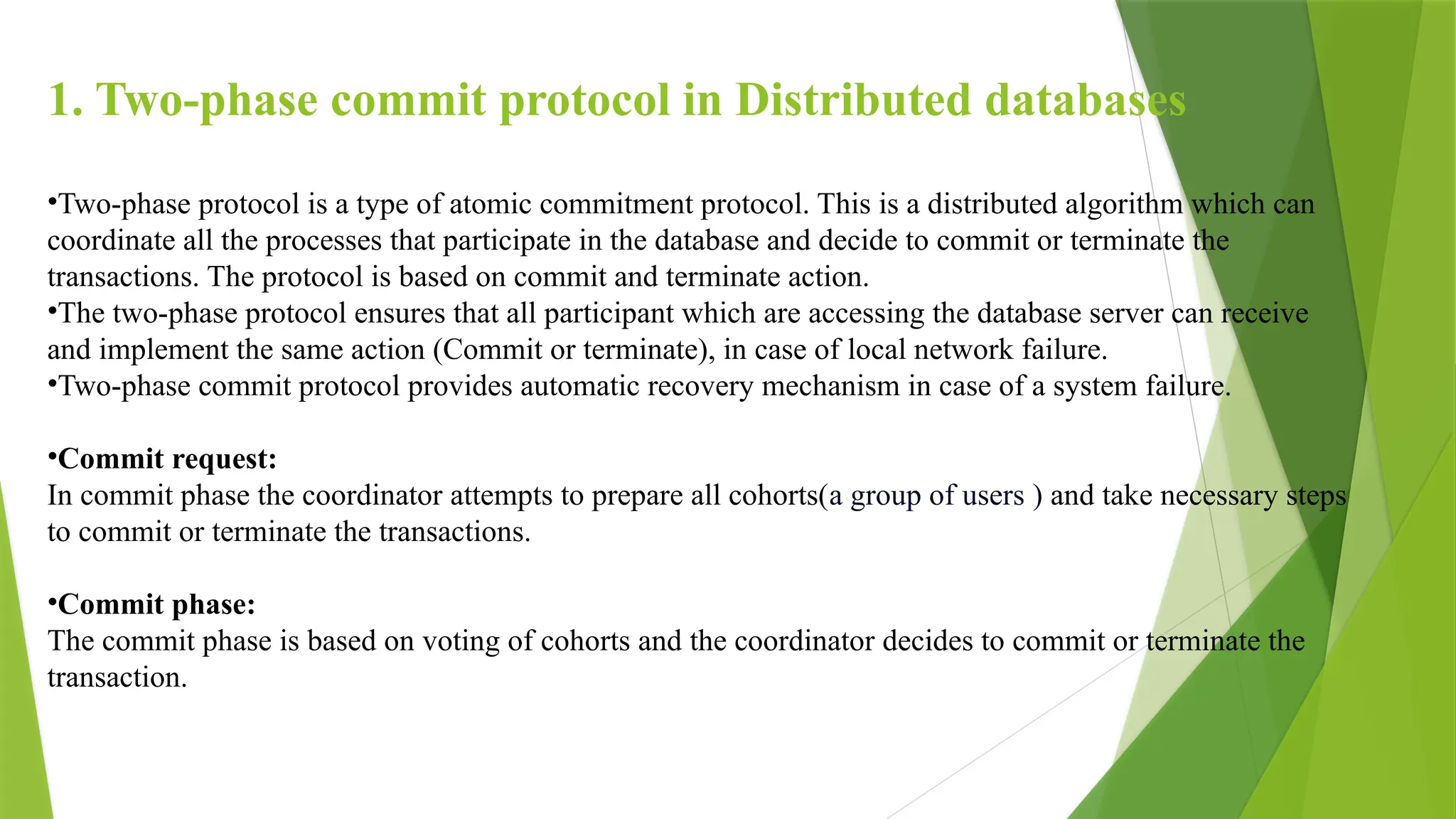 1. Two-phase commit protocol in Distributed databases
•Two-phase protocol is a type of atomic commitment protocol. This is a distributed algorithm which can
coordinate all the processes that participate in the database and decide to commit or terminate the
transactions. The protocol is based on commit and terminate action.
•The two-phase protocol ensures that all participant which are accessing the database server can receive
and implement the same action (Commit or terminate), in case of local network failure.
•Two-phase commit protocol provides automatic recovery mechanism in case of a system failure.
•Commit request:
In commit phase the coordinator attempts to prepare all cohorts(a group of users ) and take necessary steps
to commit or terminate the transactions.
•Commit phase:
The commit phase is based on voting of cohorts and the coordinator decides to commit or terminate the
transaction.
 