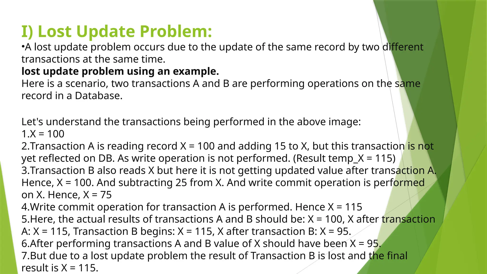 I) Lost Update Problem:
•A lost update problem occurs due to the update of the same record by two different
transactions at the same time.
lost update problem using an example.
Here is a scenario, two transactions A and B are performing operations on the same
record in a Database.
Let's understand the transactions being performed in the above image:
1.X = 100
2.Transaction A is reading record X = 100 and adding 15 to X, but this transaction is not
yet reflected on DB. As write operation is not performed. (Result temp_X = 115)
3.Transaction B also reads X but here it is not getting updated value after transaction A.
Hence, X = 100. And subtracting 25 from X. And write commit operation is performed
on X. Hence, X = 75
4.Write commit operation for transaction A is performed. Hence X = 115
5.Here, the actual results of transactions A and B should be: X = 100, X after transaction
A: X = 115, Transaction B begins: X = 115, X after transaction B: X = 95.
6.After performing transactions A and B value of X should have been X = 95.
7.But due to a lost update problem the result of Transaction B is lost and the final
result is X = 115.
 