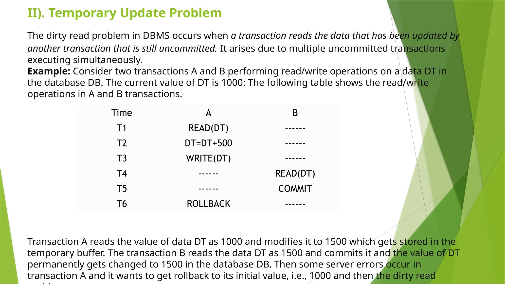 The dirty read problem in DBMS occurs when a transaction reads the data that has been updated by
another transaction that is still uncommitted. It arises due to multiple uncommitted transactions
executing simultaneously.
Example: Consider two transactions A and B performing read/write operations on a data DT in
the database DB. The current value of DT is 1000: The following table shows the read/write
operations in A and B transactions.
Transaction A reads the value of data DT as 1000 and modifies it to 1500 which gets stored in the
temporary buffer. The transaction B reads the data DT as 1500 and commits it and the value of DT
permanently gets changed to 1500 in the database DB. Then some server errors occur in
transaction A and it wants to get rollback to its initial value, i.e., 1000 and then the dirty read
Time A B
T1 READ(DT) ------
T2 DT=DT+500 ------
T3 WRITE(DT) ------
T4 ------ READ(DT)
T5 ------ COMMIT
T6 ROLLBACK ------
II). Temporary Update Problem
 
