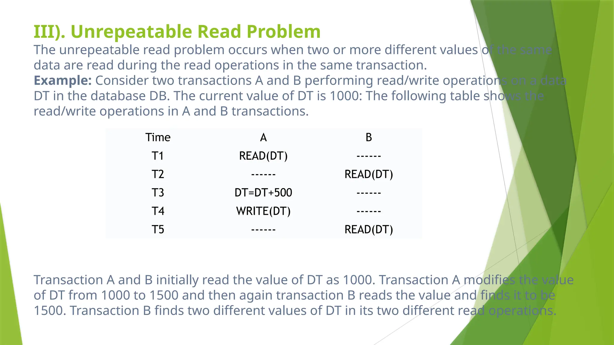 III). Unrepeatable Read Problem
The unrepeatable read problem occurs when two or more different values of the same
data are read during the read operations in the same transaction.
Example: Consider two transactions A and B performing read/write operations on a data
DT in the database DB. The current value of DT is 1000: The following table shows the
read/write operations in A and B transactions.
Transaction A and B initially read the value of DT as 1000. Transaction A modifies the value
of DT from 1000 to 1500 and then again transaction B reads the value and finds it to be
1500. Transaction B finds two different values of DT in its two different read operations.
Time A B
T1 READ(DT) ------
T2 ------ READ(DT)
T3 DT=DT+500 ------
T4 WRITE(DT) ------
T5 ------ READ(DT)
 