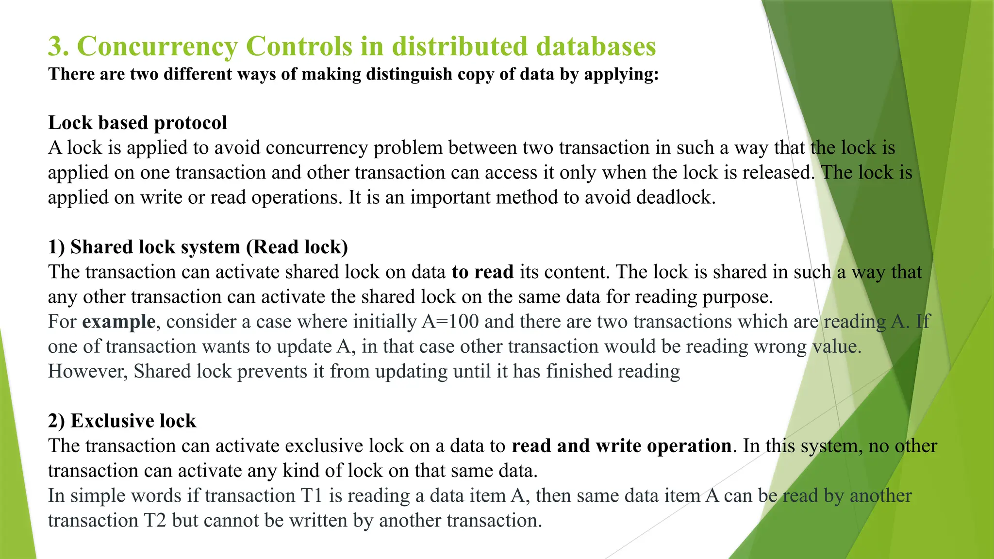 3. Concurrency Controls in distributed databases
There are two different ways of making distinguish copy of data by applying:
Lock based protocol
A lock is applied to avoid concurrency problem between two transaction in such a way that the lock is
applied on one transaction and other transaction can access it only when the lock is released. The lock is
applied on write or read operations. It is an important method to avoid deadlock.
1) Shared lock system (Read lock)
The transaction can activate shared lock on data to read its content. The lock is shared in such a way that
any other transaction can activate the shared lock on the same data for reading purpose.
For example, consider a case where initially A=100 and there are two transactions which are reading A. If
one of transaction wants to update A, in that case other transaction would be reading wrong value.
However, Shared lock prevents it from updating until it has finished reading
2) Exclusive lock
The transaction can activate exclusive lock on a data to read and write operation. In this system, no other
transaction can activate any kind of lock on that same data.
In simple words if transaction T1 is reading a data item A, then same data item A can be read by another
transaction T2 but cannot be written by another transaction.
 
