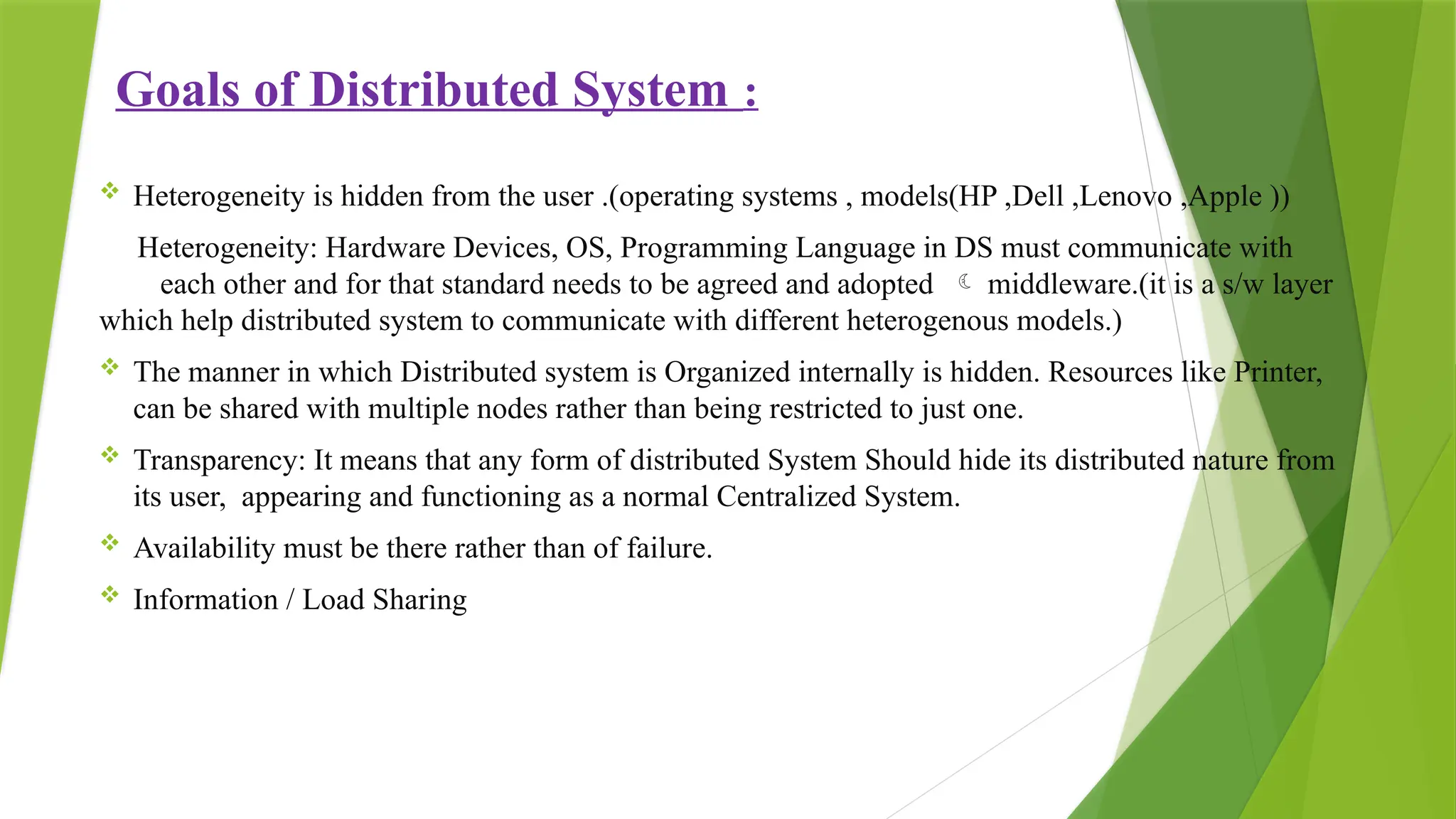 Goals of Distributed System :
 Heterogeneity is hidden from the user .(operating systems , models(HP ,Dell ,Lenovo ,Apple ))
Heterogeneity: Hardware Devices, OS, Programming Language in DS must communicate with
each other and for that standard needs to be agreed and adopted  middleware.(it is a s/w layer
which help distributed system to communicate with different heterogenous models.)
 The manner in which Distributed system is Organized internally is hidden. Resources like Printer,
can be shared with multiple nodes rather than being restricted to just one.
 Transparency: It means that any form of distributed System Should hide its distributed nature from
its user, appearing and functioning as a normal Centralized System.
 Availability must be there rather than of failure.
 Information / Load Sharing
 